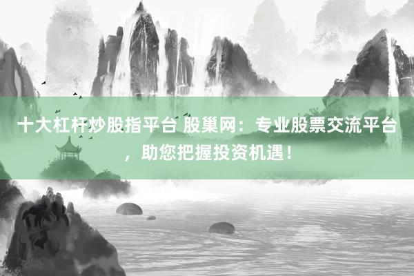 十大杠杆炒股指平台 股巢网：专业股票交流平台，助您把握投资机遇！