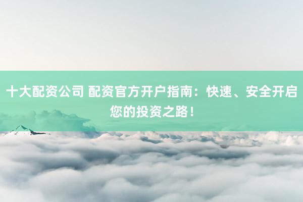 十大配资公司 配资官方开户指南：快速、安全开启您的投资之路！