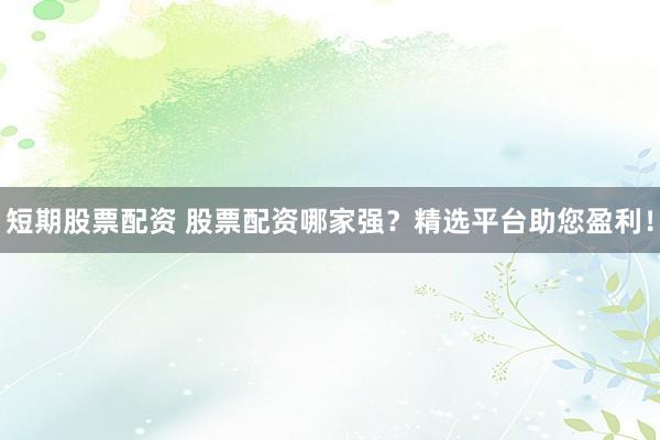 短期股票配资 股票配资哪家强？精选平台助您盈利！