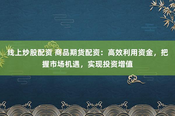 线上炒股配资 商品期货配资：高效利用资金，把握市场机遇，实现投资增值