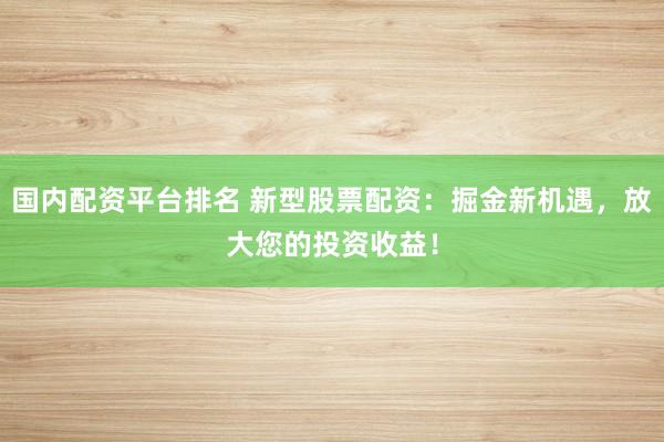 国内配资平台排名 新型股票配资：掘金新机遇，放大您的投资收益！