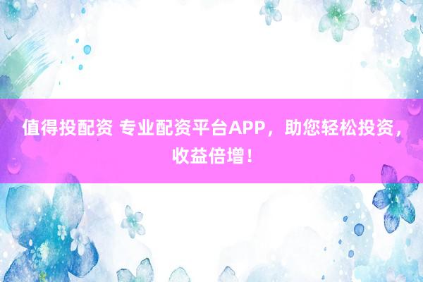 值得投配资 专业配资平台APP，助您轻松投资，收益倍增！
