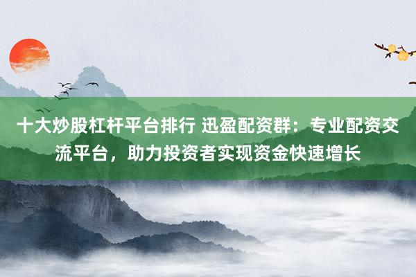 十大炒股杠杆平台排行 迅盈配资群：专业配资交流平台，助力投资者实现资金快速增长