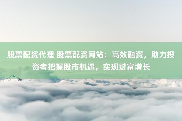股票配资代理 股票配资网站：高效融资，助力投资者把握股市机遇，实现财富增长