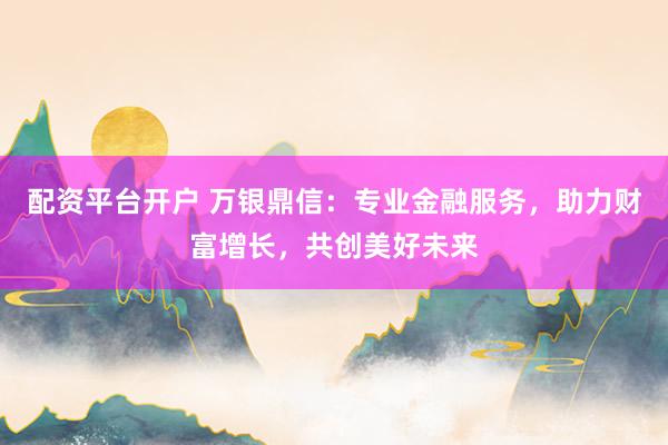 配资平台开户 万银鼎信：专业金融服务，助力财富增长，共创美好未来