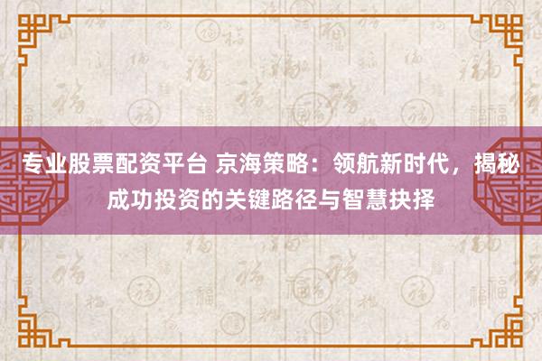 专业股票配资平台 京海策略：领航新时代，揭秘成功投资的关键路径与智慧抉择