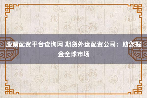 股票配资平台查询网 期货外盘配资公司：助您掘金全球市场