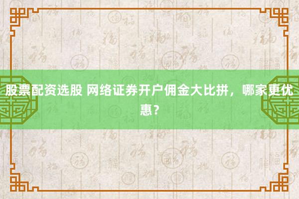 股票配资选股 网络证券开户佣金大比拼，哪家更优惠？