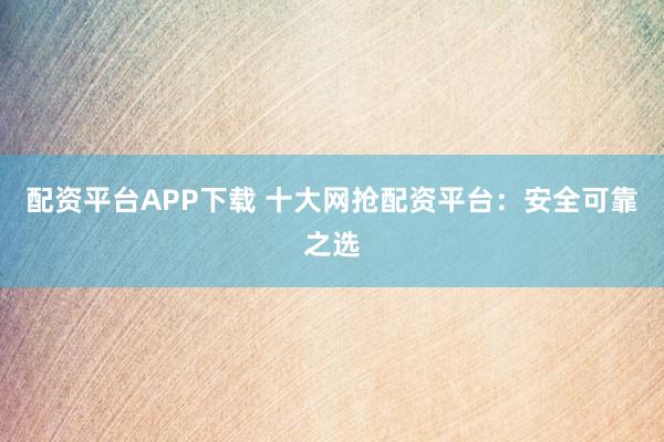 配资平台APP下载 十大网抢配资平台：安全可靠之选