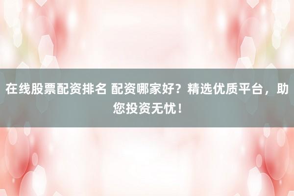 在线股票配资排名 配资哪家好？精选优质平台，助您投资无忧！
