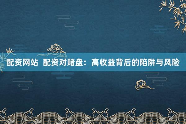配资网站  配资对赌盘：高收益背后的陷阱与风险