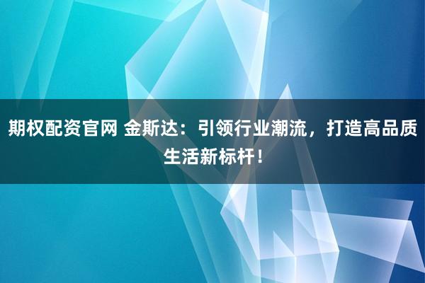 期权配资官网 金斯达：引领行业潮流，打造高品质生活新标杆！