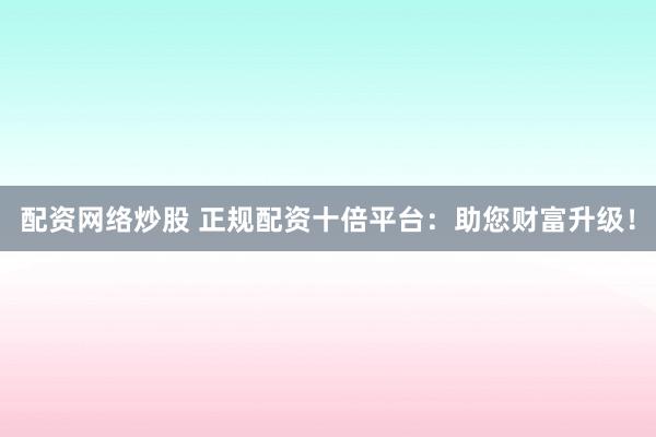 配资网络炒股 正规配资十倍平台：助您财富升级！