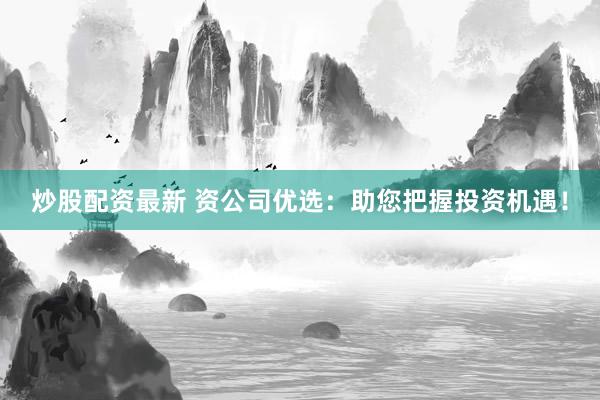 炒股配资最新 资公司优选：助您把握投资机遇！