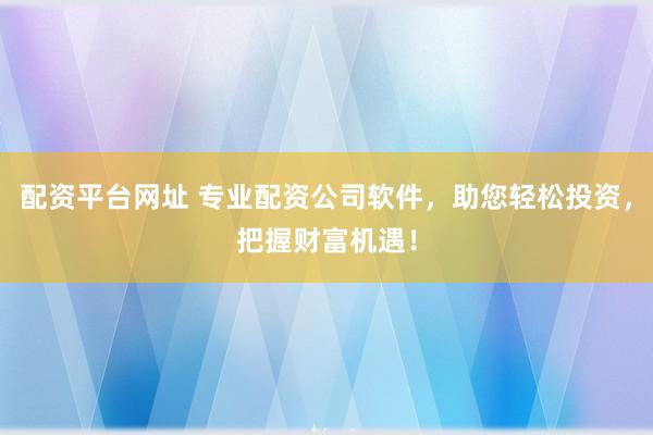 配资平台网址 专业配资公司软件，助您轻松投资，把握财富机遇！
