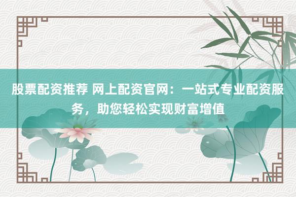 股票配资推荐 网上配资官网：一站式专业配资服务，助您轻松实现财富增值
