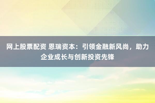网上股票配资 恩瑞资本：引领金融新风尚，助力企业成长与创新投资先锋