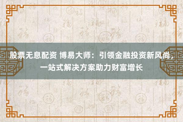 股票无息配资 博易大师：引领金融投资新风尚，一站式解决方案助力财富增长