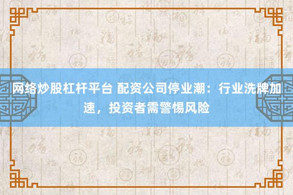 网络炒股杠杆平台 配资公司停业潮：行业洗牌加速，投资者需警惕风险