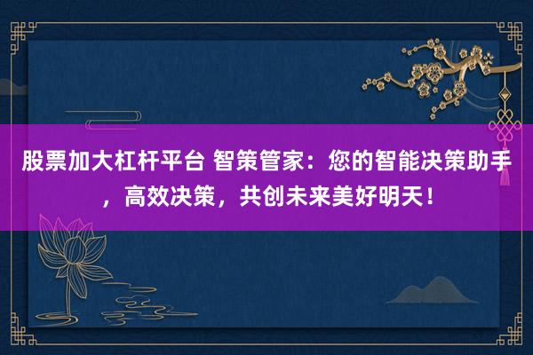股票加大杠杆平台 智策管家：您的智能决策助手，高效决策，共创未来美好明天！