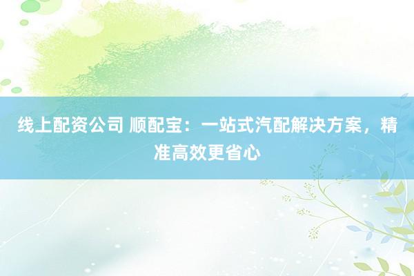 线上配资公司 顺配宝：一站式汽配解决方案，精准高效更省心