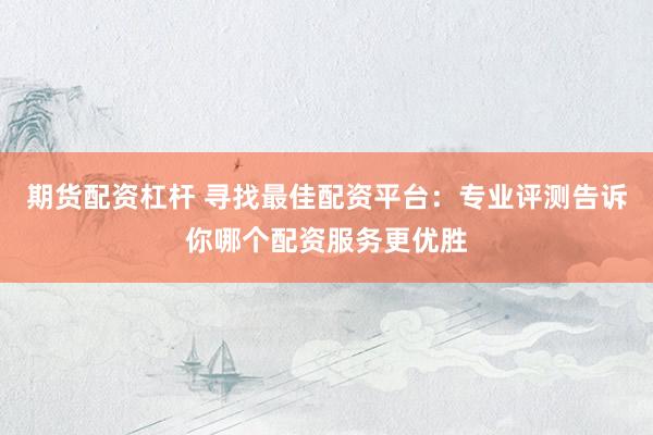 期货配资杠杆 寻找最佳配资平台：专业评测告诉你哪个配资服务更优胜