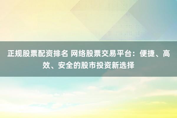 正规股票配资排名 网络股票交易平台：便捷、高效、安全的股市投资新选择