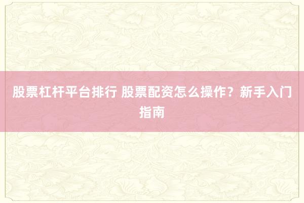 股票杠杆平台排行 股票配资怎么操作？新手入门指南