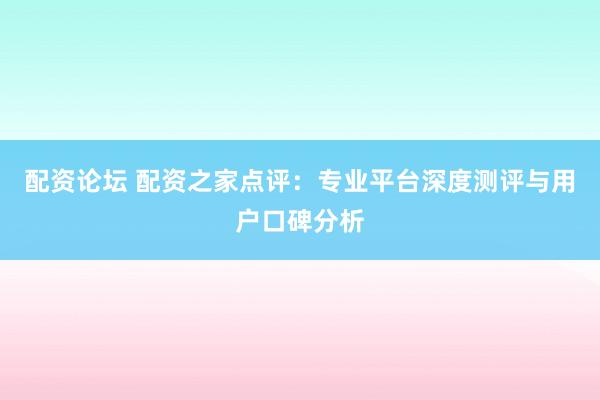 配资论坛 配资之家点评：专业平台深度测评与用户口碑分析
