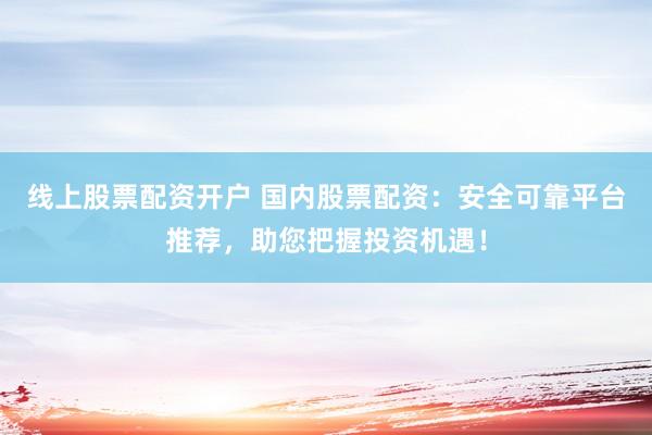 线上股票配资开户 国内股票配资：安全可靠平台推荐，助您把握投资机遇！