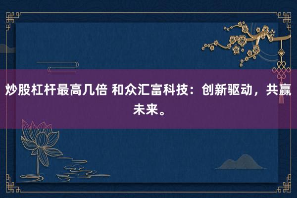炒股杠杆最高几倍 和众汇富科技：创新驱动，共赢未来。