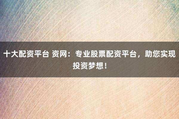 十大配资平台 资网：专业股票配资平台，助您实现投资梦想！