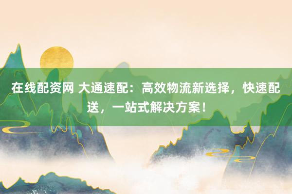 在线配资网 大通速配：高效物流新选择，快速配送，一站式解决方案！