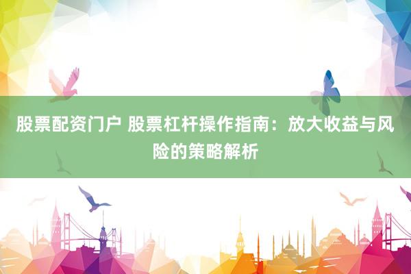 股票配资门户 股票杠杆操作指南：放大收益与风险的策略解析