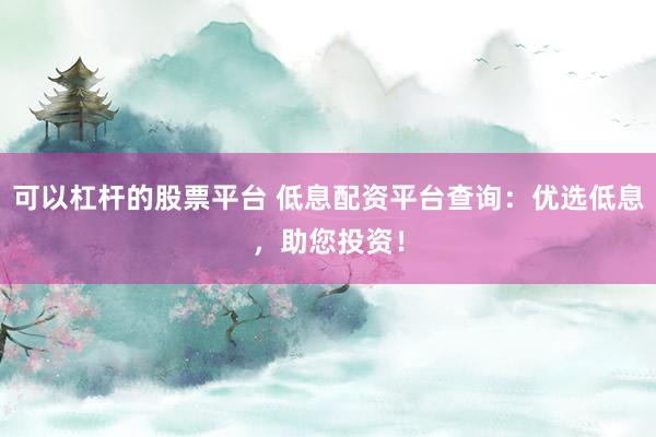 可以杠杆的股票平台 低息配资平台查询：优选低息，助您投资！