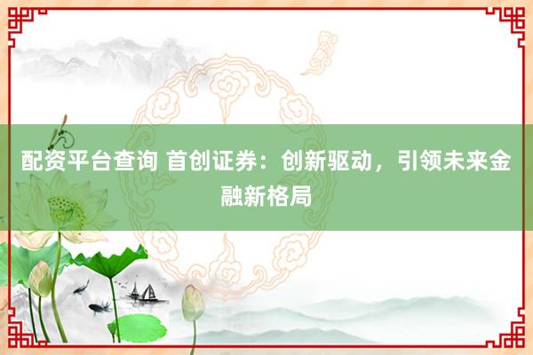 配资平台查询 首创证券：创新驱动，引领未来金融新格局