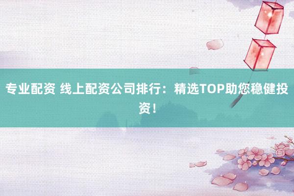 专业配资 线上配资公司排行：精选TOP助您稳健投资！