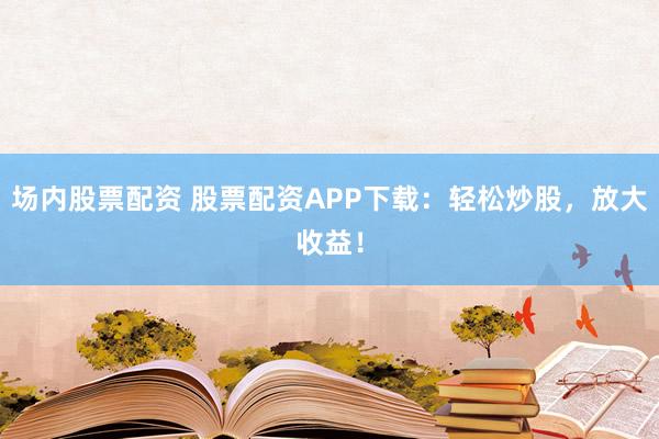 场内股票配资 股票配资APP下载：轻松炒股，放大收益！