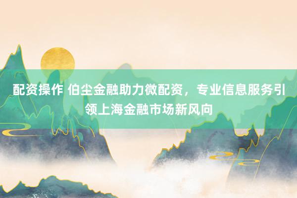 配资操作 伯尘金融助力微配资，专业信息服务引领上海金融市场新风向