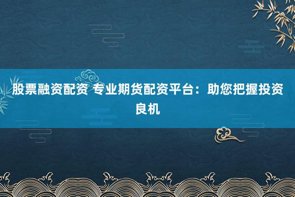 股票融资配资 专业期货配资平台：助您把握投资良机
