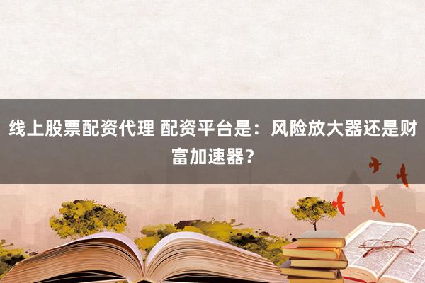 线上股票配资代理 配资平台是：风险放大器还是财富加速器？