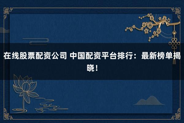 在线股票配资公司 中国配资平台排行：最新榜单揭晓！