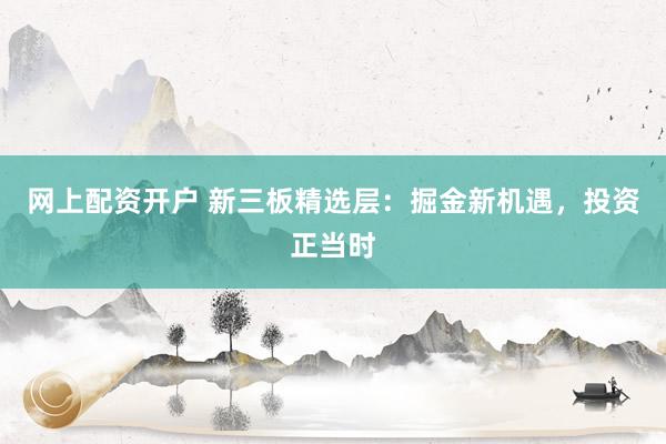网上配资开户 新三板精选层：掘金新机遇，投资正当时