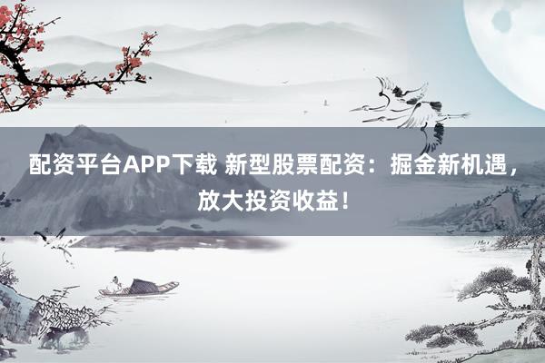 配资平台APP下载 新型股票配资：掘金新机遇，放大投资收益！