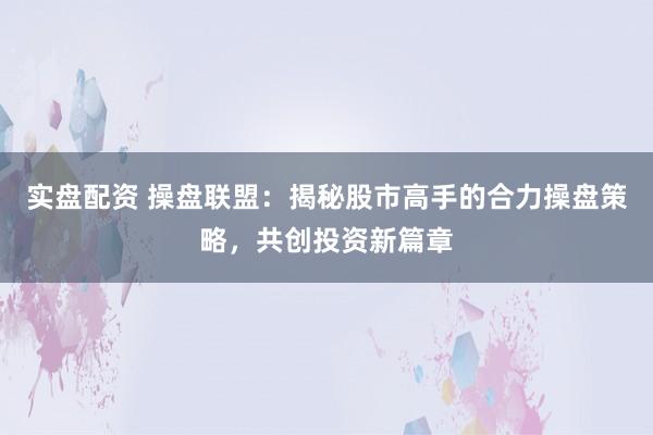 实盘配资 操盘联盟：揭秘股市高手的合力操盘策略，共创投资新篇章