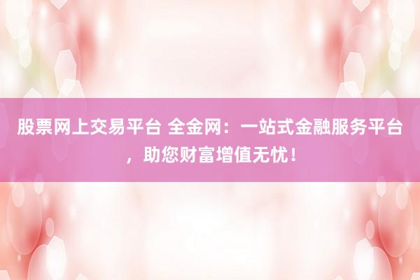 股票网上交易平台 全金网：一站式金融服务平台，助您财富增值无忧！