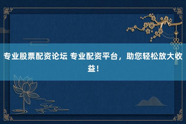 专业股票配资论坛 专业配资平台，助您轻松放大收益！