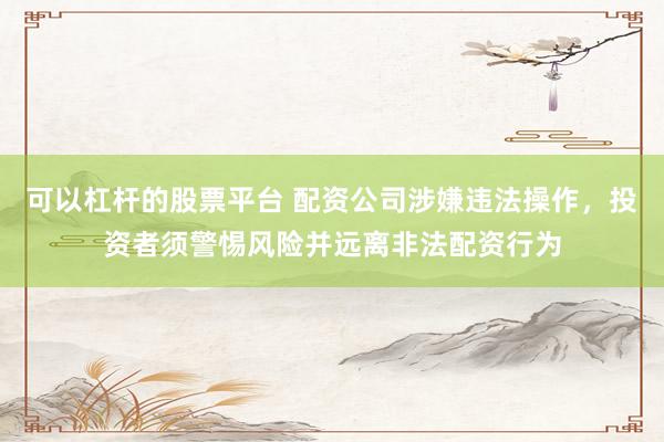 可以杠杆的股票平台 配资公司涉嫌违法操作，投资者须警惕风险并远离非法配资行为