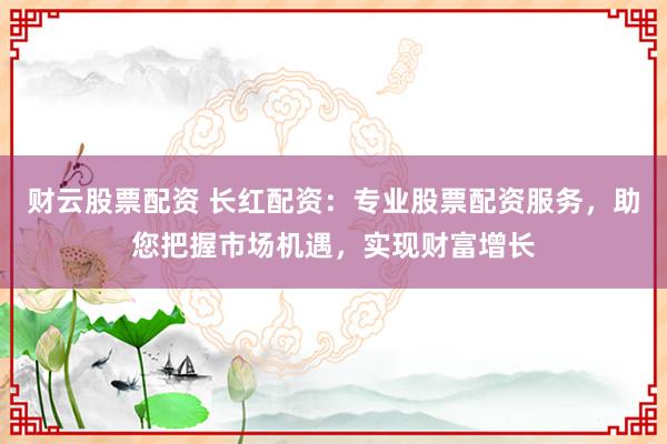 财云股票配资 长红配资：专业股票配资服务，助您把握市场机遇，实现财富增长