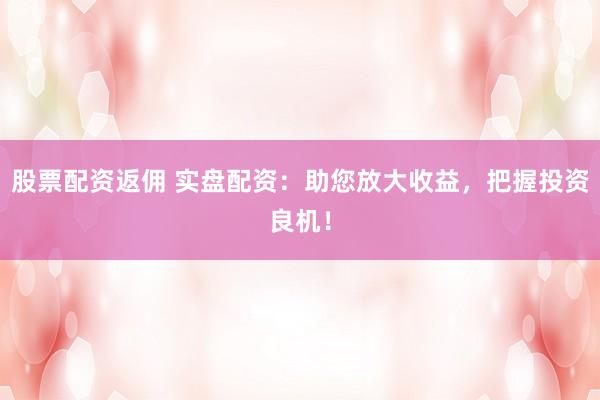 股票配资返佣 实盘配资：助您放大收益，把握投资良机！